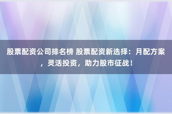 股票配资公司排名榜 股票配资新选择：月配方案，灵活投资，助力股市征战！