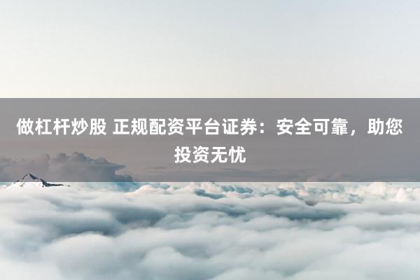做杠杆炒股 正规配资平台证券：安全可靠，助您投资无忧