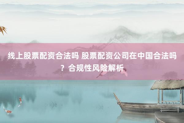 线上股票配资合法吗 股票配资公司在中国合法吗？合规性风险解析