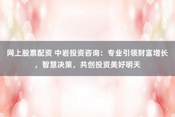 网上股票配资 中岩投资咨询：专业引领财富增长，智慧决策，共创投资美好明天