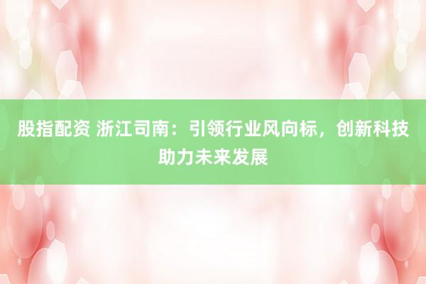 股指配资 浙江司南：引领行业风向标，创新科技助力未来发展