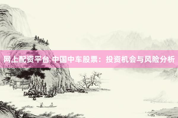 网上配资平台 中国中车股票：投资机会与风险分析