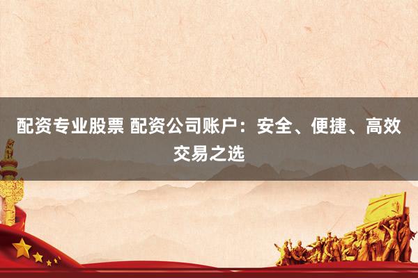 配资专业股票 配资公司账户：安全、便捷、高效交易之选