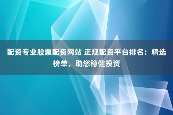 配资专业股票配资网站 正规配资平台排名：精选榜单，助您稳健投资