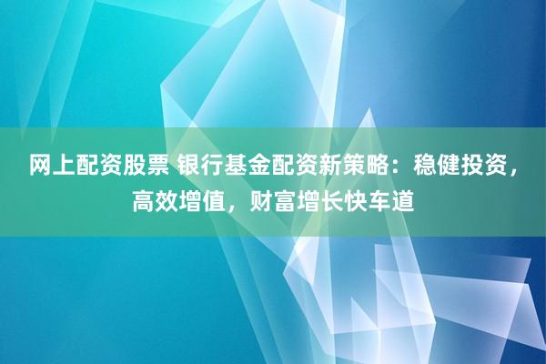 网上配资股票 银行基金配资新策略：稳健投资，高效增值，财富增长快车道