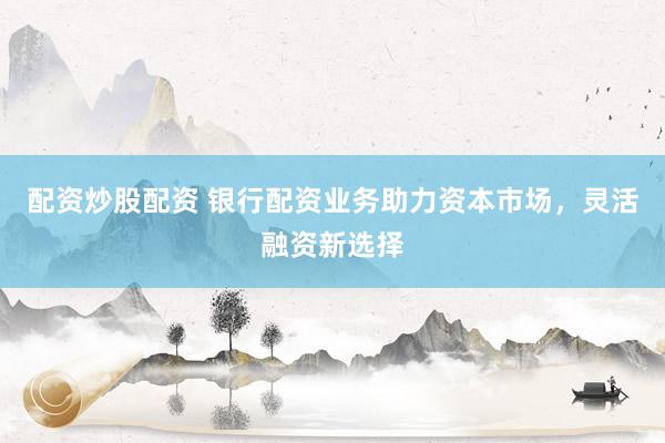 配资炒股配资 银行配资业务助力资本市场，灵活融资新选择