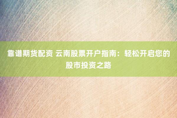 靠谱期货配资 云南股票开户指南：轻松开启您的股市投资之路