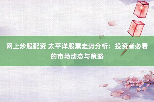 网上炒股配资 太平洋股票走势分析：投资者必看的市场动态与策略