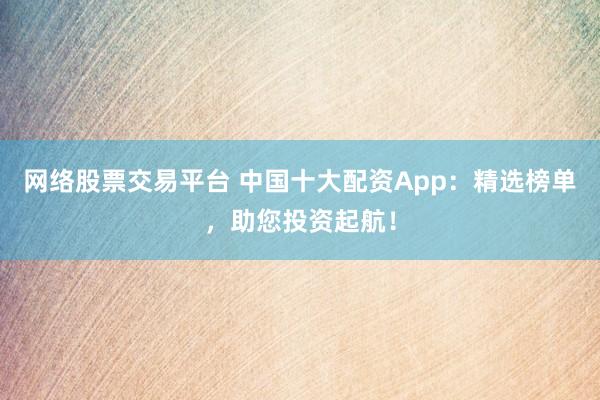 网络股票交易平台 中国十大配资App：精选榜单，助您投资起航！