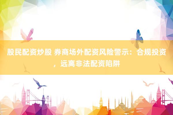 股民配资炒股 券商场外配资风险警示：合规投资，远离非法配资陷阱