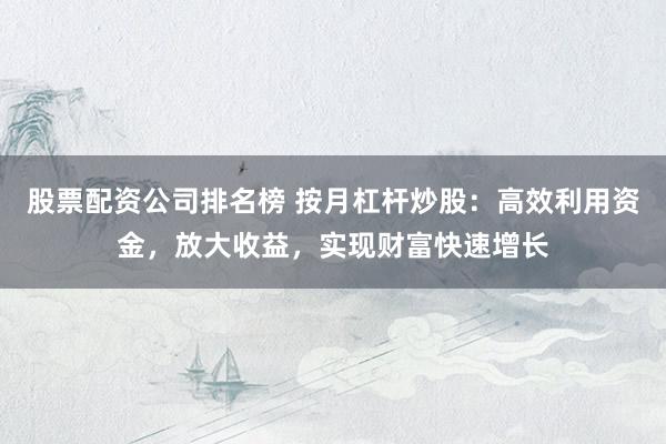 股票配资公司排名榜 按月杠杆炒股：高效利用资金，放大收益，实现财富快速增长