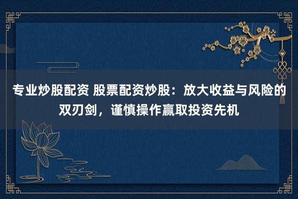 专业炒股配资 股票配资炒股：放大收益与风险的双刃剑，谨慎操作赢取投资先机