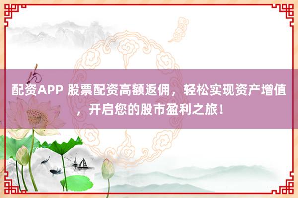 配资APP 股票配资高额返佣，轻松实现资产增值，开启您的股市盈利之旅！