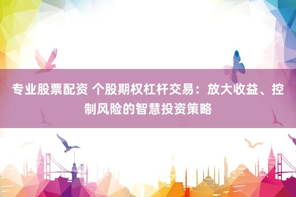 专业股票配资 个股期权杠杆交易：放大收益、控制风险的智慧投资策略