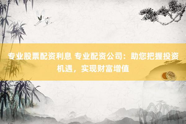 专业股票配资利息 专业配资公司：助您把握投资机遇，实现财富增值