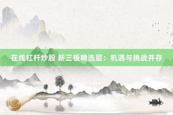 在线杠杆炒股 新三板精选层：机遇与挑战并存