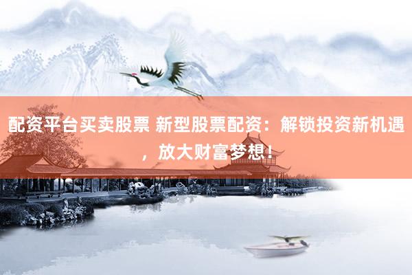 配资平台买卖股票 新型股票配资：解锁投资新机遇，放大财富梦想！