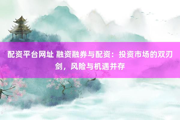 配资平台网址 融资融券与配资：投资市场的双刃剑，风险与机遇并存