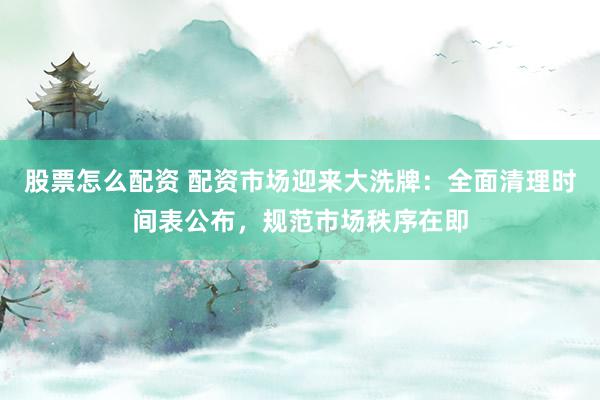 股票怎么配资 配资市场迎来大洗牌：全面清理时间表公布，规范市场秩序在即