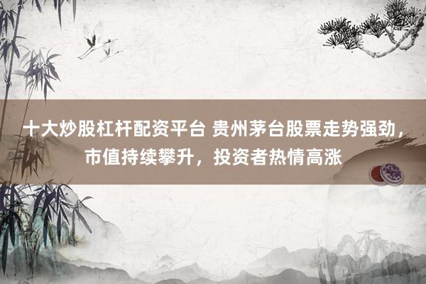 十大炒股杠杆配资平台 贵州茅台股票走势强劲，市值持续攀升，投资者热情高涨