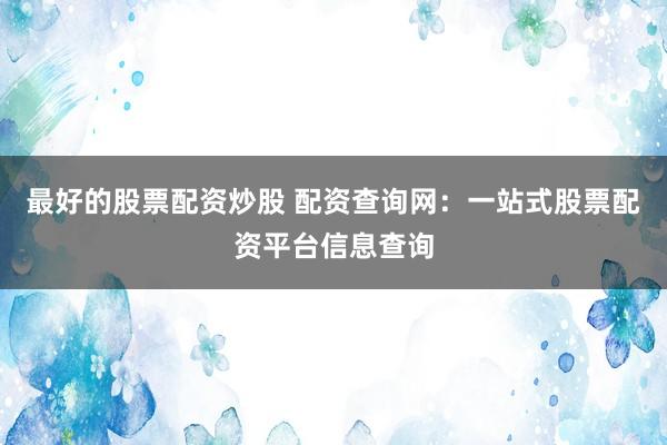最好的股票配资炒股 配资查询网：一站式股票配资平台信息查询