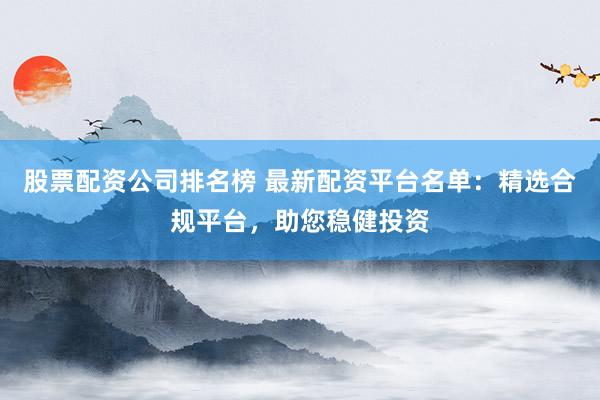 股票配资公司排名榜 最新配资平台名单：精选合规平台，助您稳健投资