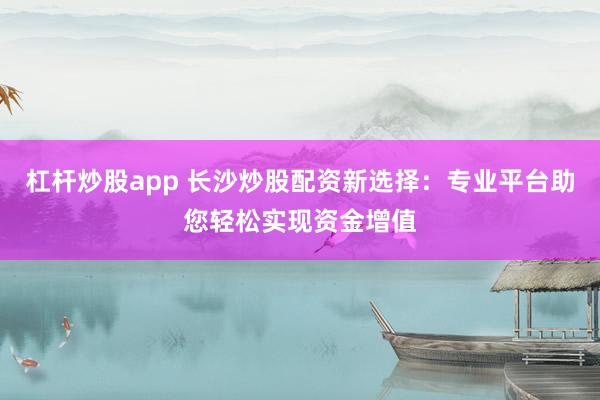 杠杆炒股app 长沙炒股配资新选择：专业平台助您轻松实现资金增值