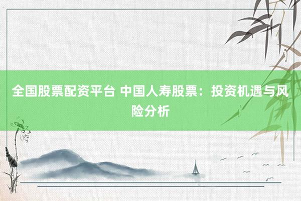 全国股票配资平台 中国人寿股票：投资机遇与风险分析