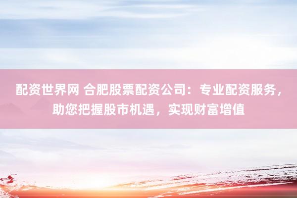配资世界网 合肥股票配资公司：专业配资服务，助您把握股市机遇，实现财富增值