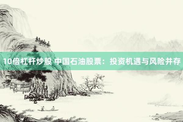 10倍杠杆炒股 中国石油股票：投资机遇与风险并存