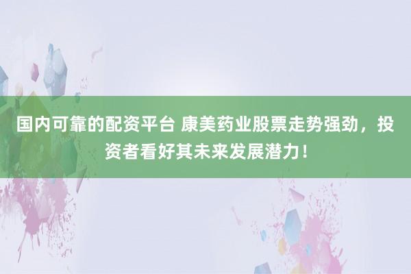 国内可靠的配资平台 康美药业股票走势强劲，投资者看好其未来发展潜力！