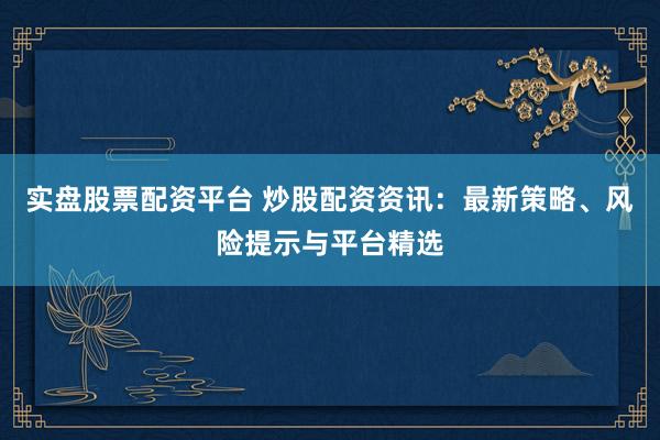 实盘股票配资平台 炒股配资资讯：最新策略、风险提示与平台精选