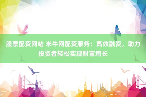 股票配资网站 米牛网配资服务：高效融资，助力投资者轻松实现财富增长