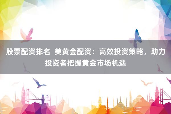 股票配资排名  美黄金配资：高效投资策略，助力投资者把握黄金市场机遇