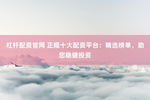 杠杆配资官网 正规十大配资平台：精选榜单，助您稳健投资