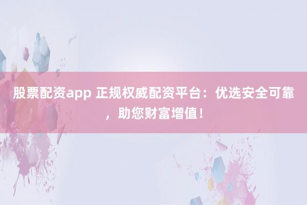 股票配资app 正规权威配资平台：优选安全可靠，助您财富增值！