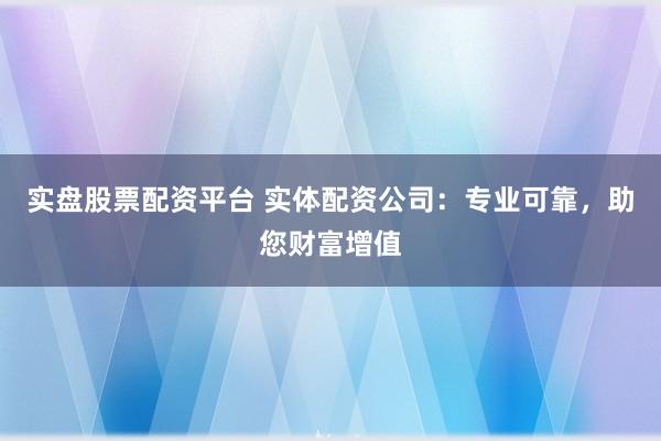 实盘股票配资平台 实体配资公司：专业可靠，助您财富增值