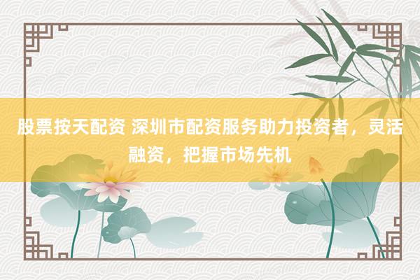 股票按天配资 深圳市配资服务助力投资者，灵活融资，把握市场先机