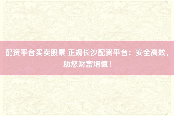 配资平台买卖股票 正规长沙配资平台：安全高效，助您财富增值！