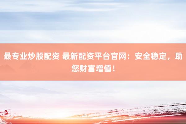 最专业炒股配资 最新配资平台官网：安全稳定，助您财富增值！