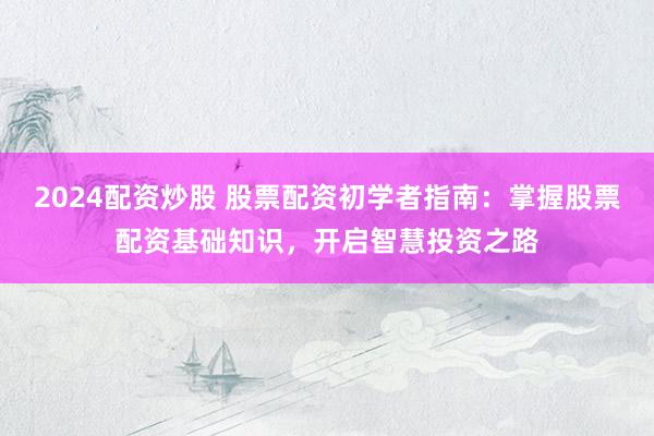 2024配资炒股 股票配资初学者指南：掌握股票配资基础知识，开启智慧投资之路