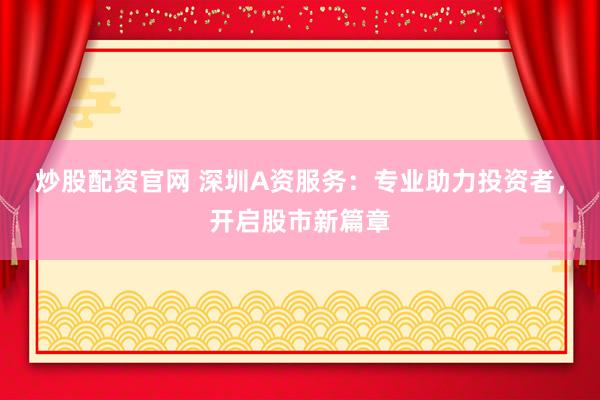 炒股配资官网 深圳A资服务：专业助力投资者，开启股市新篇章