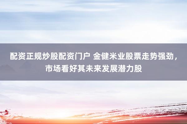 配资正规炒股配资门户 金健米业股票走势强劲，市场看好其未来发展潜力股
