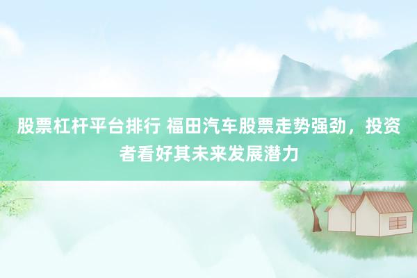 股票杠杆平台排行 福田汽车股票走势强劲，投资者看好其未来发展潜力