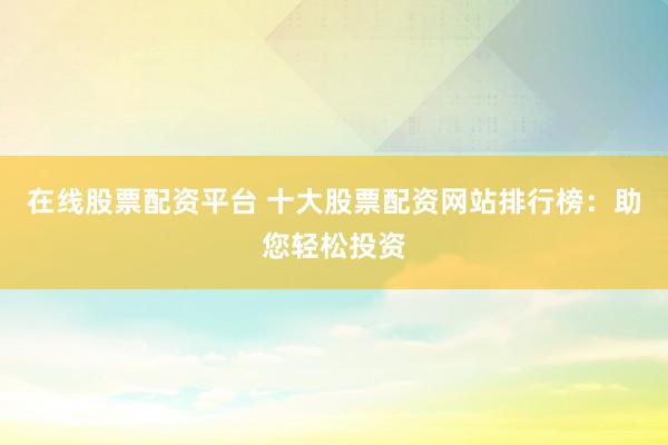 在线股票配资平台 十大股票配资网站排行榜：助您轻松投资