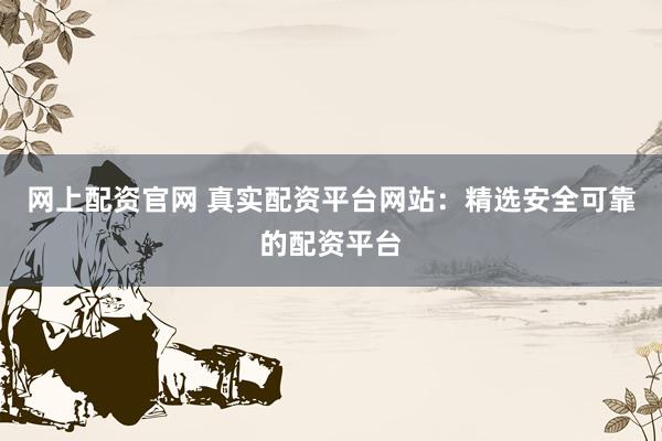 网上配资官网 真实配资平台网站：精选安全可靠的配资平台