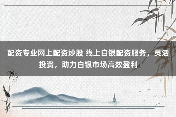 配资专业网上配资炒股 线上白银配资服务，灵活投资，助力白银市场高效盈利