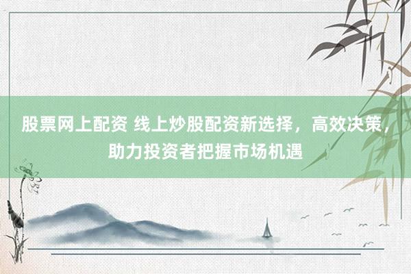 股票网上配资 线上炒股配资新选择，高效决策，助力投资者把握市场机遇