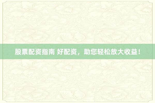 股票配资指南 好配资，助您轻松放大收益！