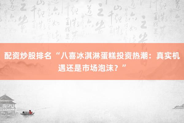 配资炒股排名 “八喜冰淇淋蛋糕投资热潮：真实机遇还是市场泡沫？”
